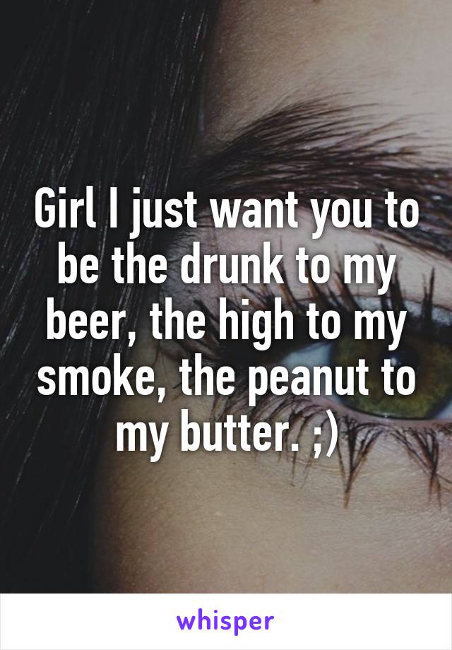 Girl I just want you to be the drunk to my beer, the high to my smoke, the peanut to my butter. ;)