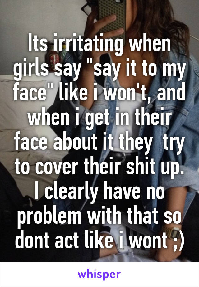 Its irritating when girls say "say it to my face" like i won't, and when i get in their face about it they  try to cover their shit up. I clearly have no problem with that so dont act like i wont ;)