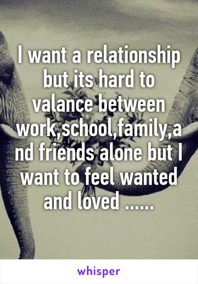 I want a relationship but its hard to valance between work,school,family,and friends alone but I want to feel wanted and loved ......
