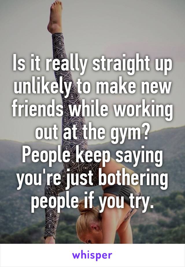 Is it really straight up unlikely to make new friends while working out at the gym? People keep saying you're just bothering people if you try.