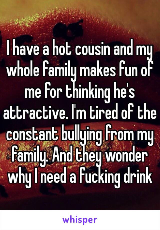 I have a hot cousin and my whole family makes fun of me for thinking he's attractive. I'm tired of the constant bullying from my family. And they wonder why I need a fucking drink