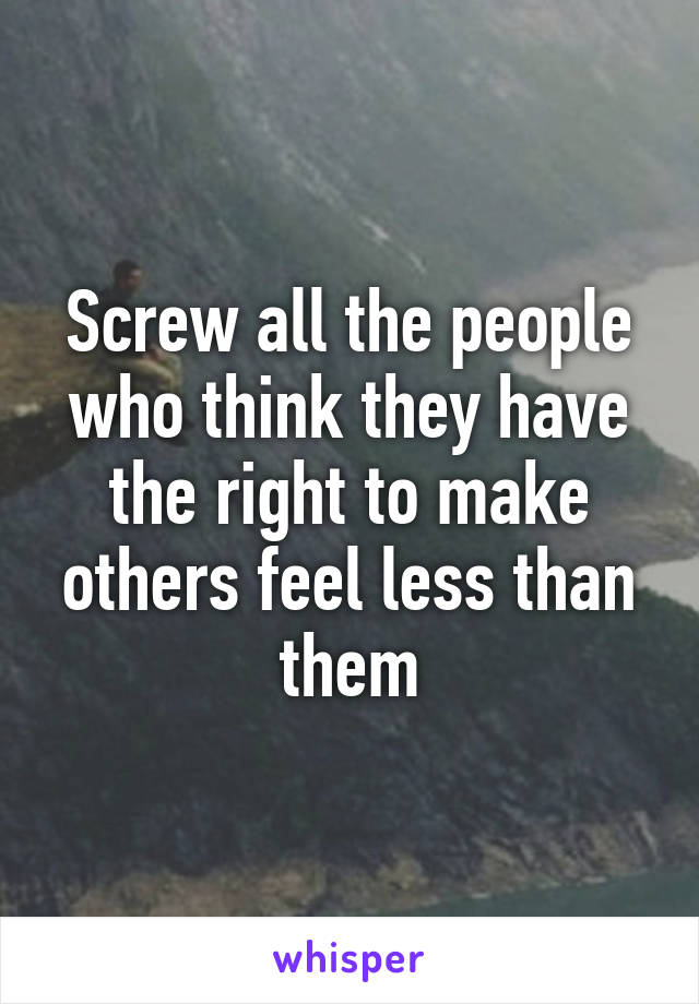 Screw all the people who think they have the right to make others feel less than them