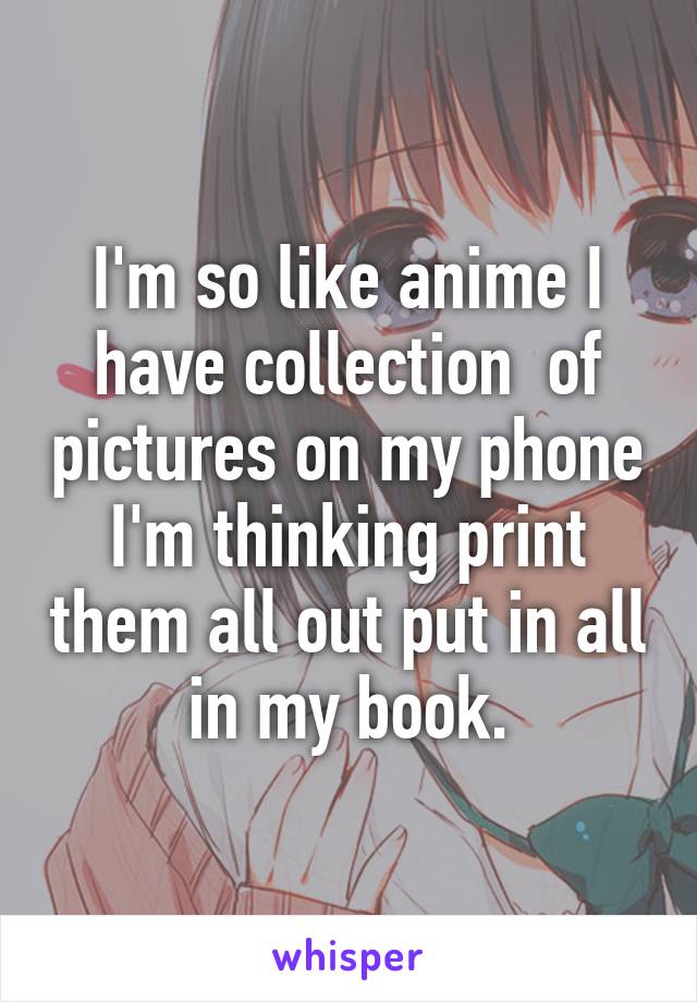 I'm so like anime I have collection  of pictures on my phone I'm thinking print them all out put in all in my book.