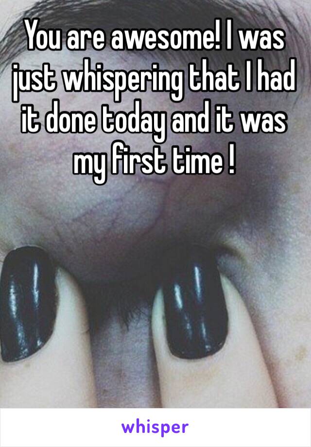 You are awesome! I was just whispering that I had it done today and it was my first time !