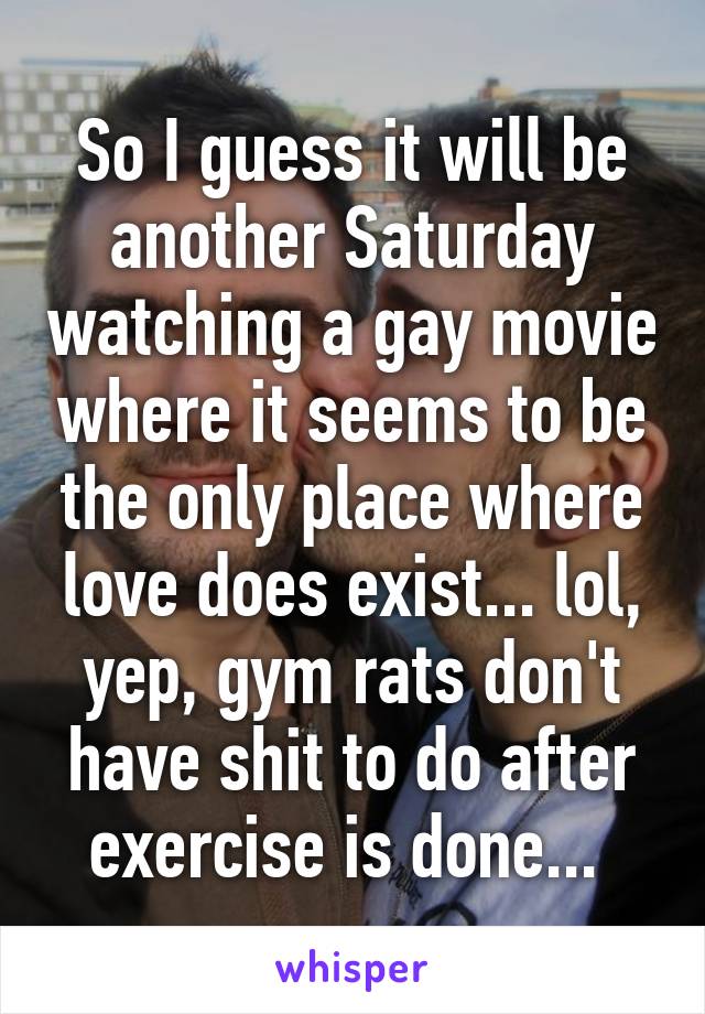 So I guess it will be another Saturday watching a gay movie where it seems to be the only place where love does exist... lol, yep, gym rats don't have shit to do after exercise is done... 