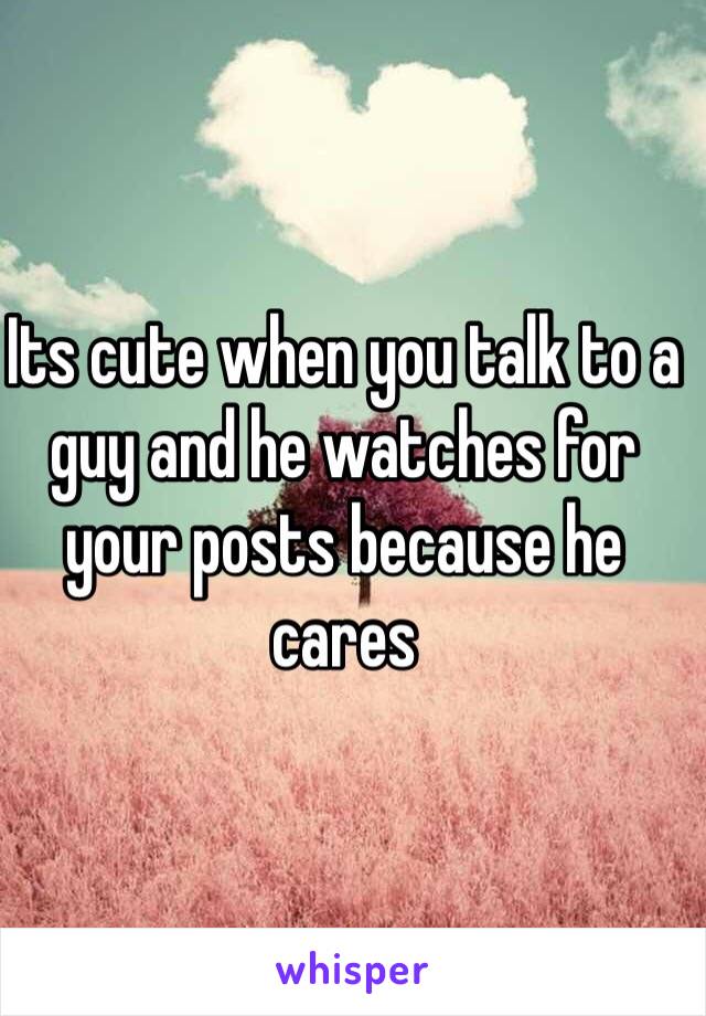 Its cute when you talk to a guy and he watches for your posts because he cares