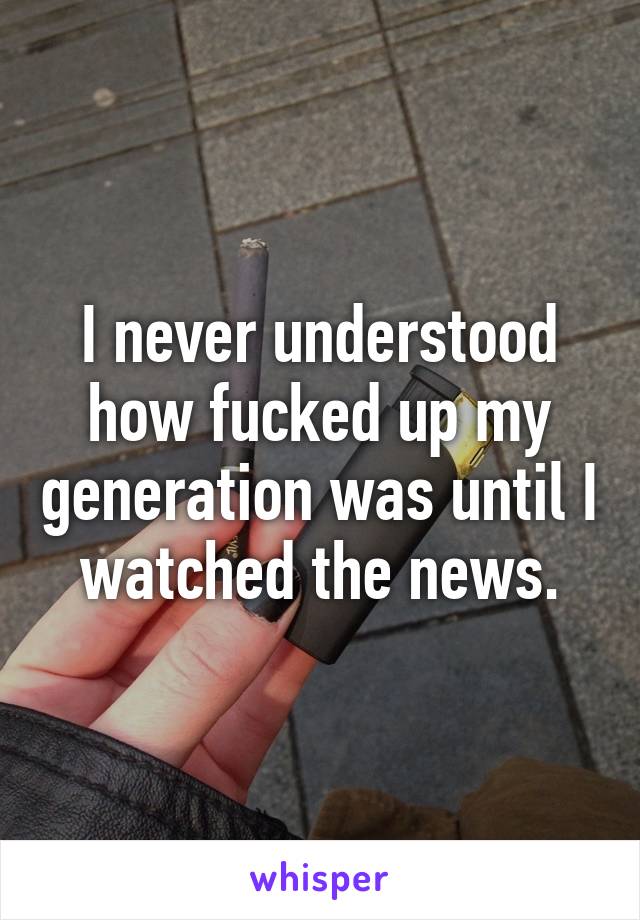 I never understood how fucked up my generation was until I watched the news.