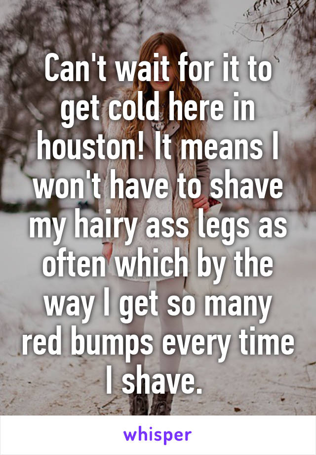 Can't wait for it to get cold here in houston! It means I won't have to shave my hairy ass legs as often which by the way I get so many red bumps every time I shave. 