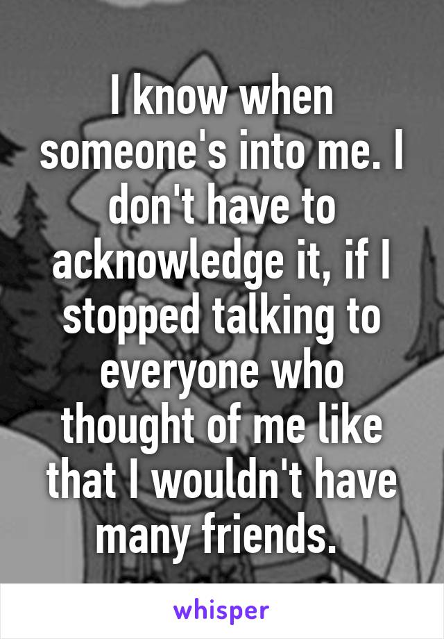 I know when someone's into me. I don't have to acknowledge it, if I stopped talking to everyone who thought of me like that I wouldn't have many friends. 