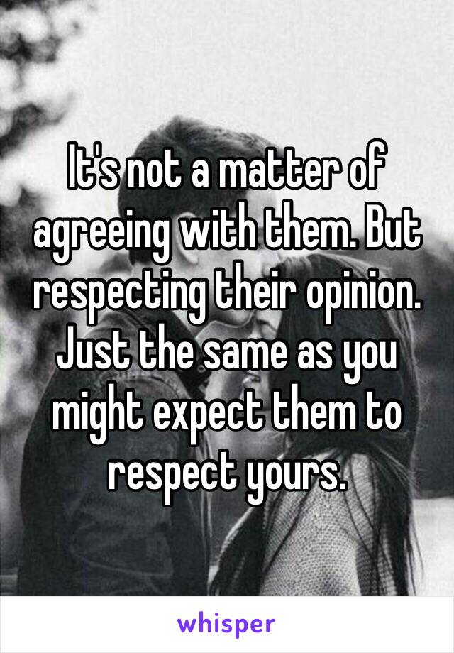 It's not a matter of agreeing with them. But respecting their opinion. Just the same as you might expect them to respect yours. 