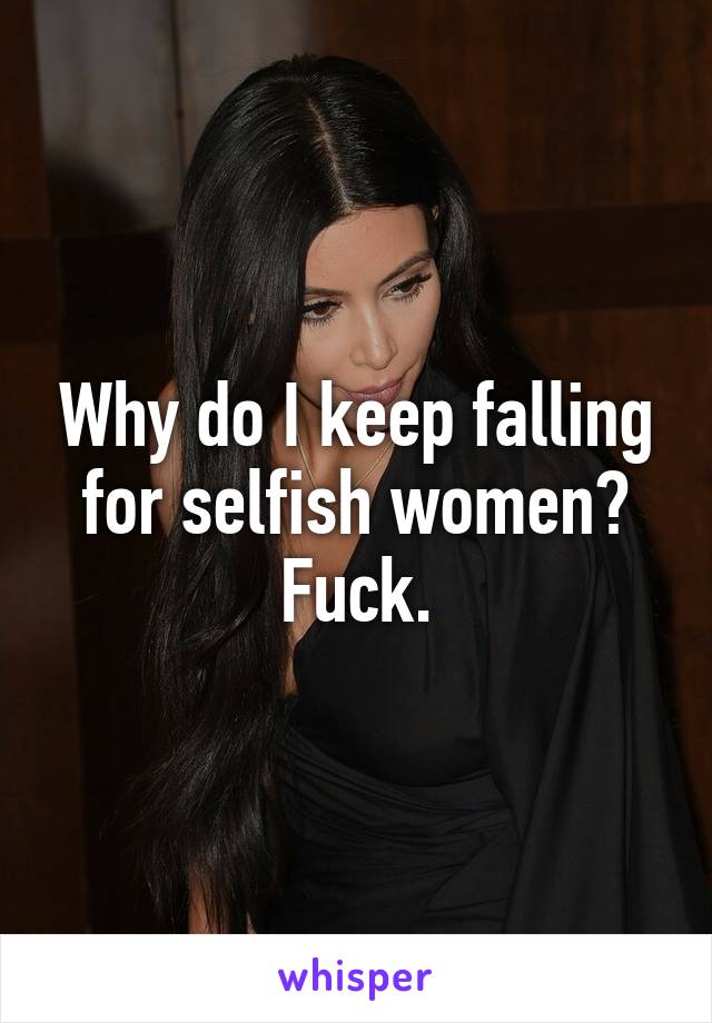 Why do I keep falling for selfish women? Fuck.