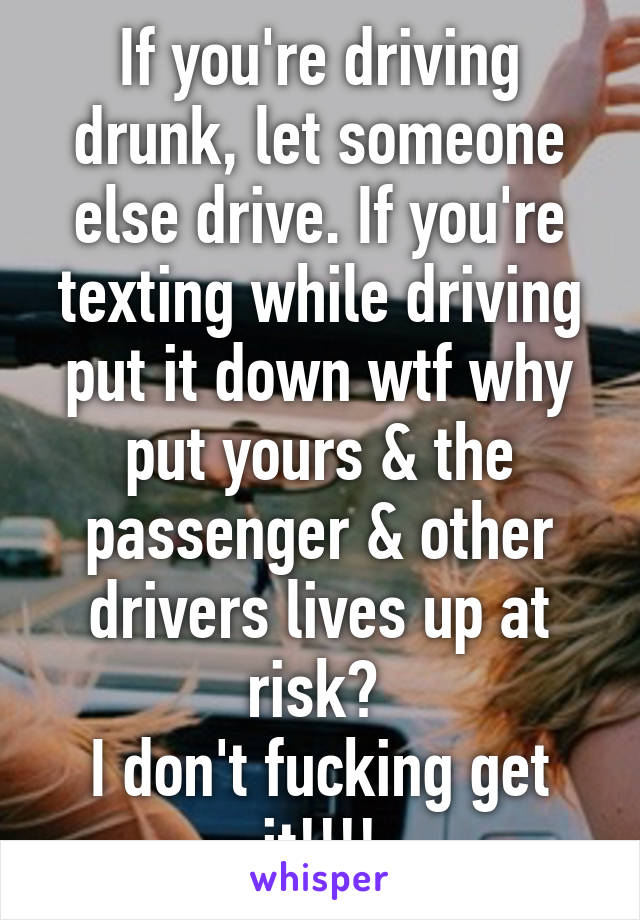 If you're driving drunk, let someone else drive. If you're texting while driving put it down wtf why put yours & the passenger & other drivers lives up at risk? 
I don't fucking get it!!!!