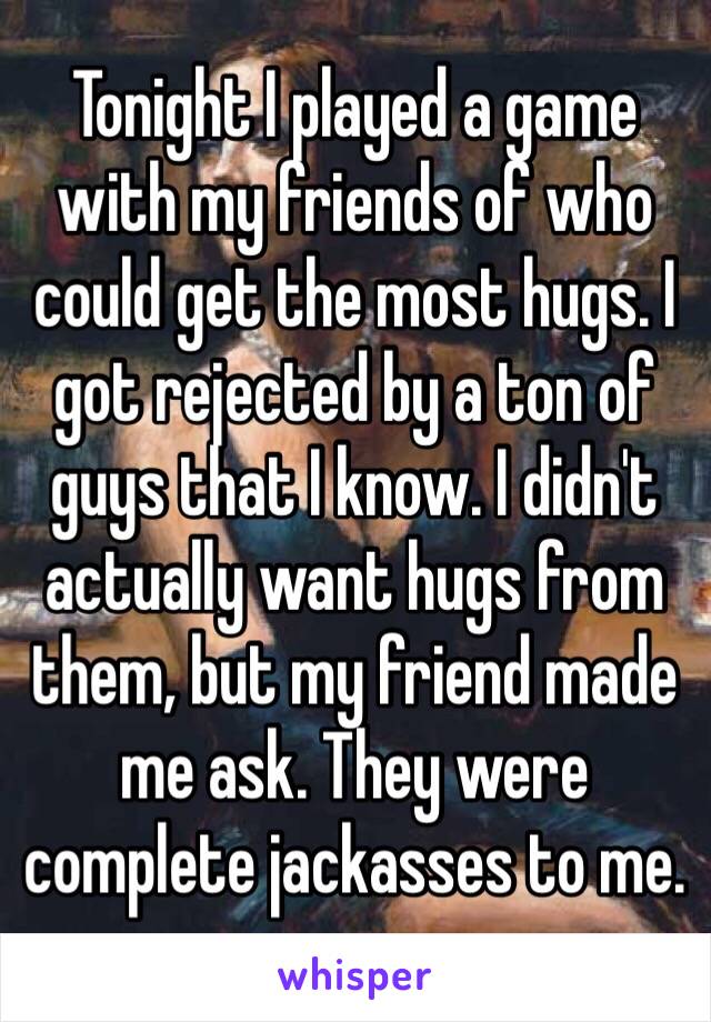 Tonight I played a game with my friends of who could get the most hugs. I got rejected by a ton of guys that I know. I didn't actually want hugs from them, but my friend made me ask. They were complete jackasses to me.