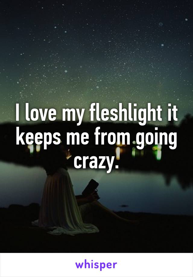 I love my fleshlight it keeps me from going crazy.