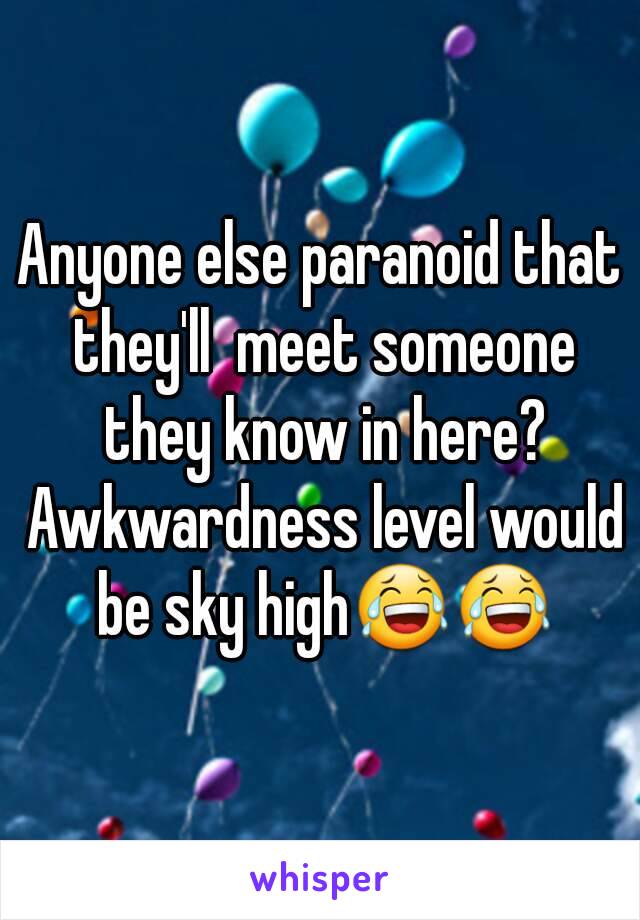 Anyone else paranoid that they'll  meet someone they know in here? Awkwardness level would be sky high😂😂