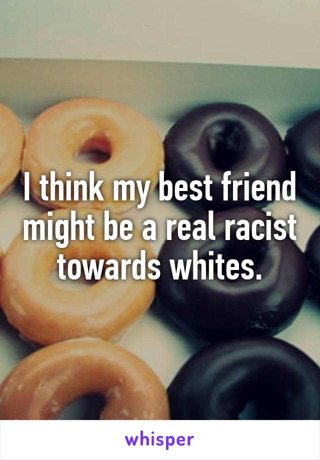 I think my best friend might be a real racist towards whites.