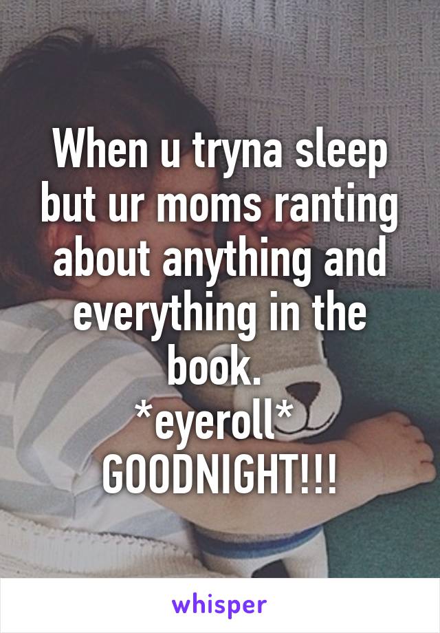 When u tryna sleep but ur moms ranting about anything and everything in the book. 
*eyeroll* 
GOODNIGHT!!!
