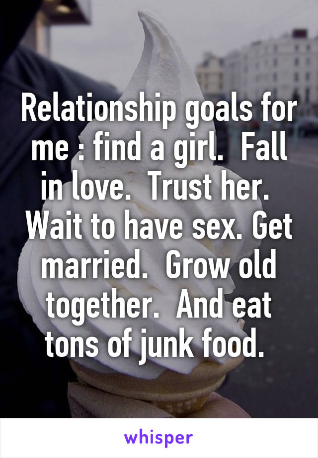 Relationship goals for me : find a girl.  Fall in love.  Trust her.  Wait to have sex. Get married.  Grow old together.  And eat tons of junk food. 