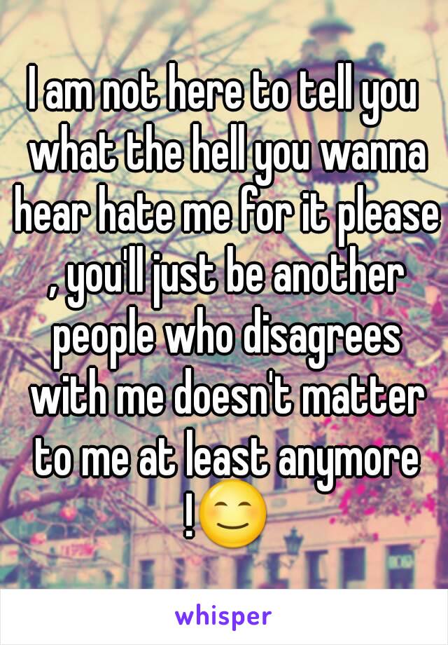 I am not here to tell you what the hell you wanna hear hate me for it please , you'll just be another people who disagrees with me doesn't matter to me at least anymore !😊