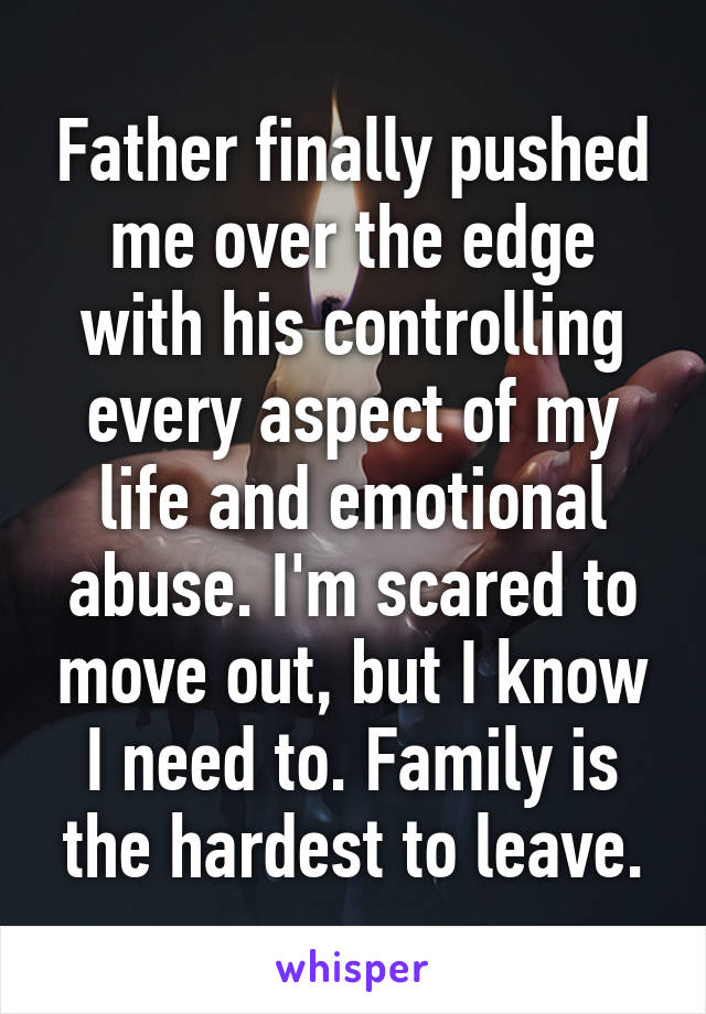 Father finally pushed me over the edge with his controlling every aspect of my life and emotional abuse. I'm scared to move out, but I know I need to. Family is the hardest to leave.