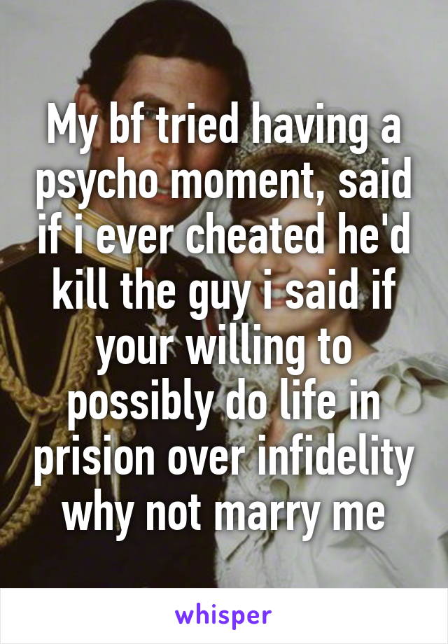 My bf tried having a psycho moment, said if i ever cheated he'd kill the guy i said if your willing to possibly do life in prision over infidelity why not marry me