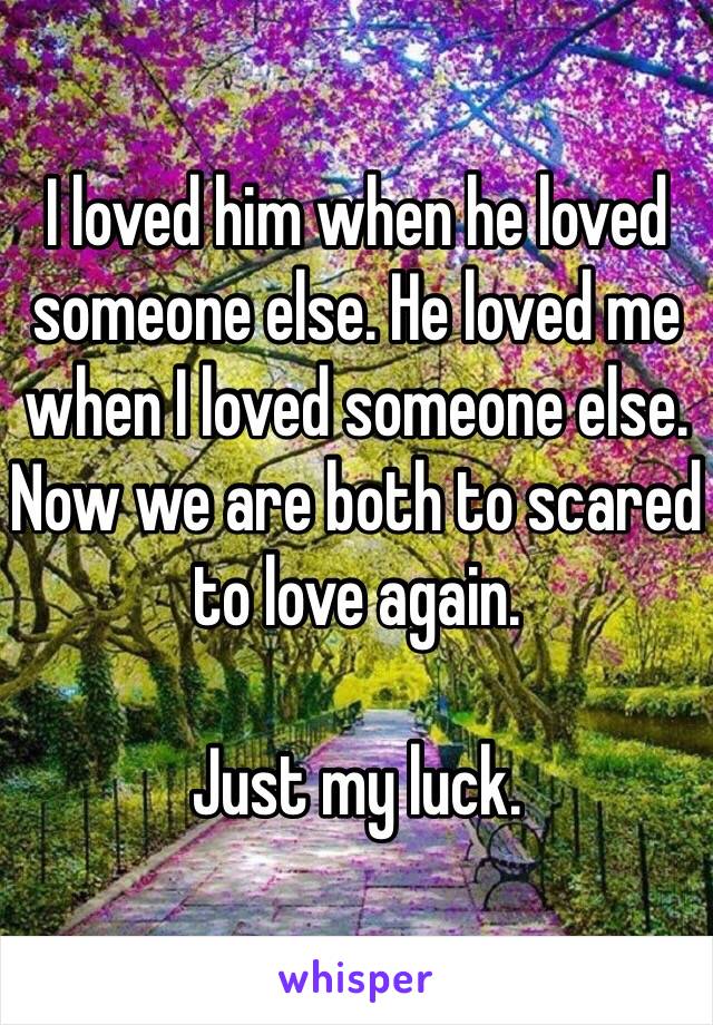 I loved him when he loved someone else. He loved me when I loved someone else. Now we are both to scared to love again. 

Just my luck.