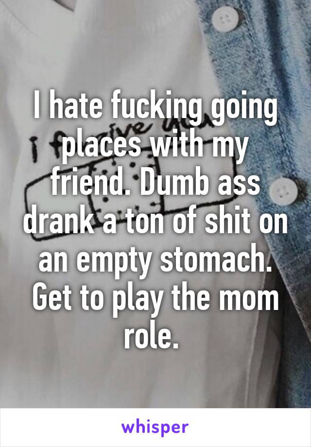 I hate fucking going places with my friend. Dumb ass drank a ton of shit on an empty stomach. Get to play the mom role. 