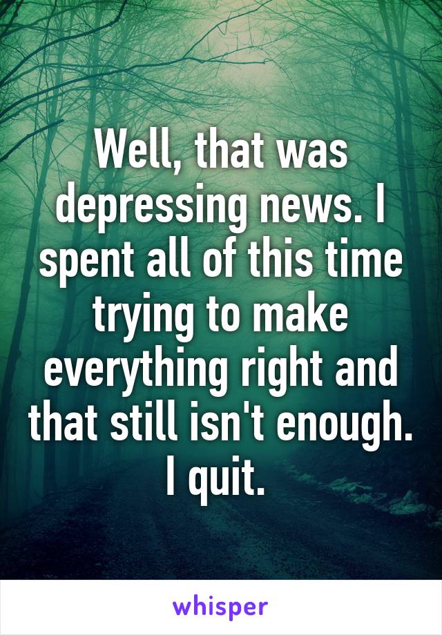 Well, that was depressing news. I spent all of this time trying to make everything right and that still isn't enough. I quit. 