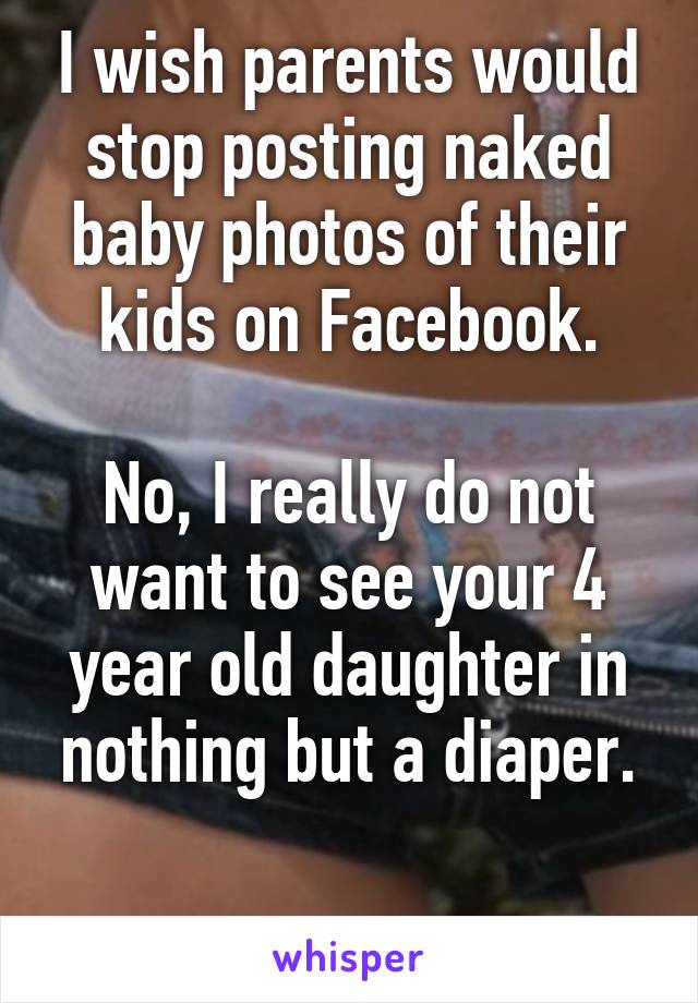 I wish parents would stop posting naked baby photos of their kids on Facebook.

No, I really do not want to see your 4 year old daughter in nothing but a diaper.

