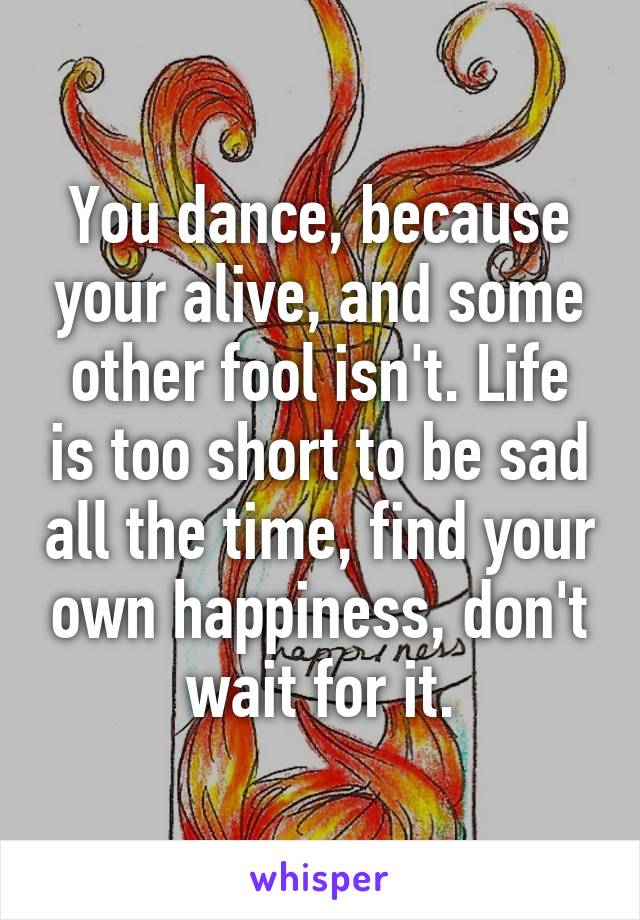 You dance, because your alive, and some other fool isn't. Life is too short to be sad all the time, find your own happiness, don't wait for it.