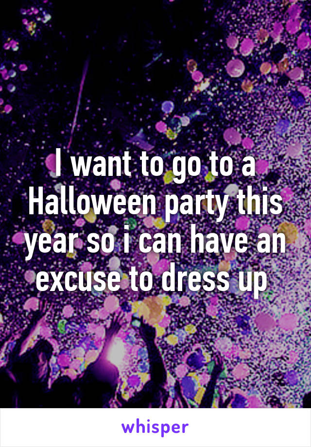 I want to go to a Halloween party this year so i can have an excuse to dress up 