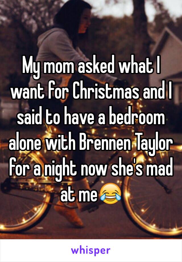 My mom asked what I want for Christmas and I said to have a bedroom alone with Brennen Taylor for a night now she's mad at me😂