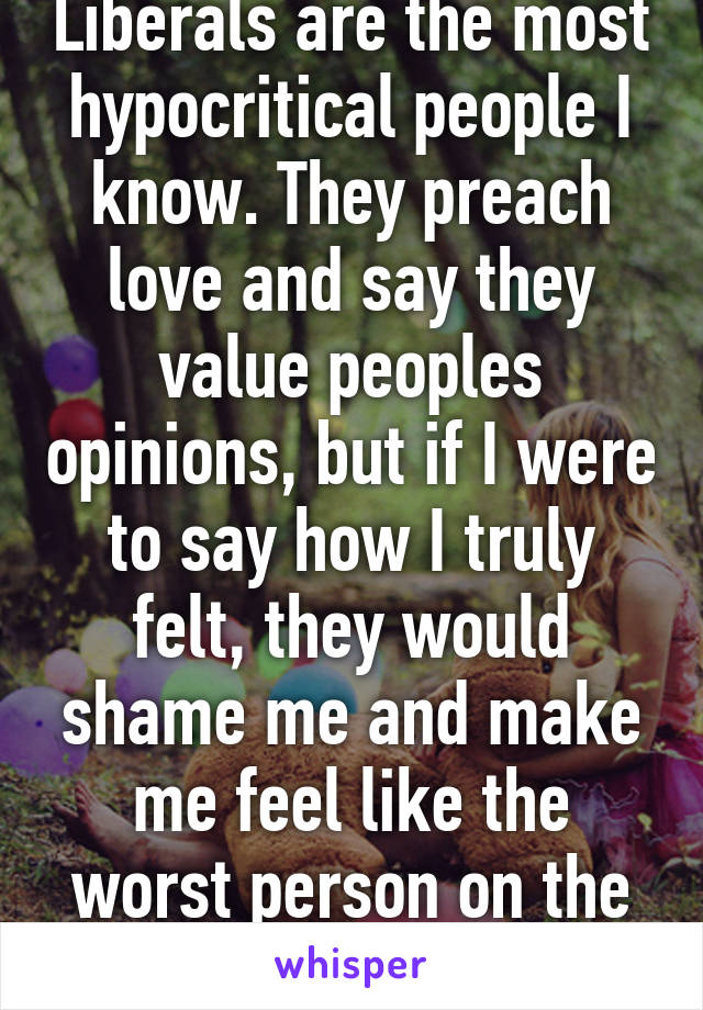 Liberals are the most hypocritical people I know. They preach love and say they value peoples opinions, but if I were to say how I truly felt, they would shame me and make me feel like the worst person on the face of the earth. 