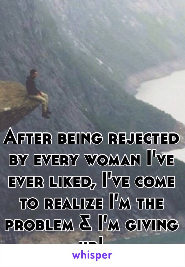 After being rejected by every woman I've ever liked, I've come to realize I'm the problem & I'm giving up!