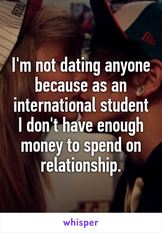 I'm not dating anyone because as an international student I don't have enough money to spend on relationship.