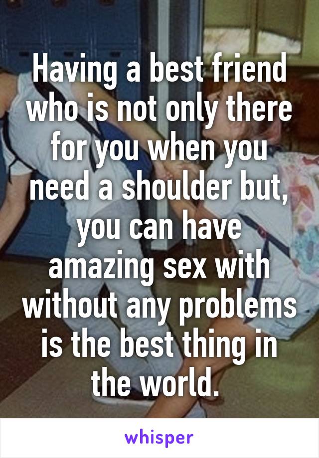 Having a best friend who is not only there for you when you need a shoulder but, you can have amazing sex with without any problems is the best thing in the world. 