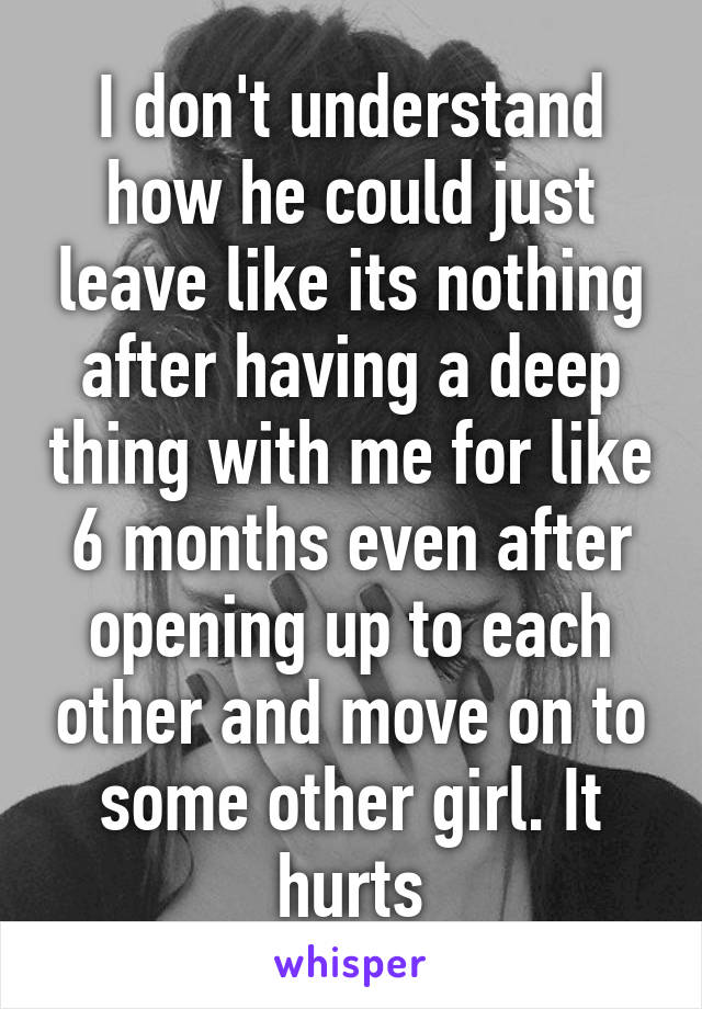 I don't understand how he could just leave like its nothing after having a deep thing with me for like 6 months even after opening up to each other and move on to some other girl. It hurts