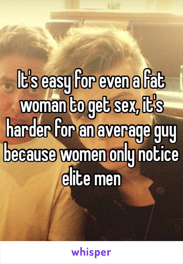 It's easy for even a fat woman to get sex, it's harder for an average guy because women only notice elite men