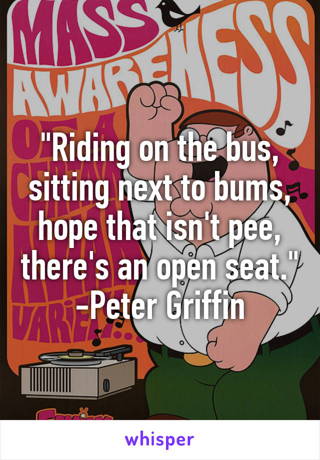 "Riding on the bus, sitting next to bums, hope that isn't pee, there's an open seat." -Peter Griffin