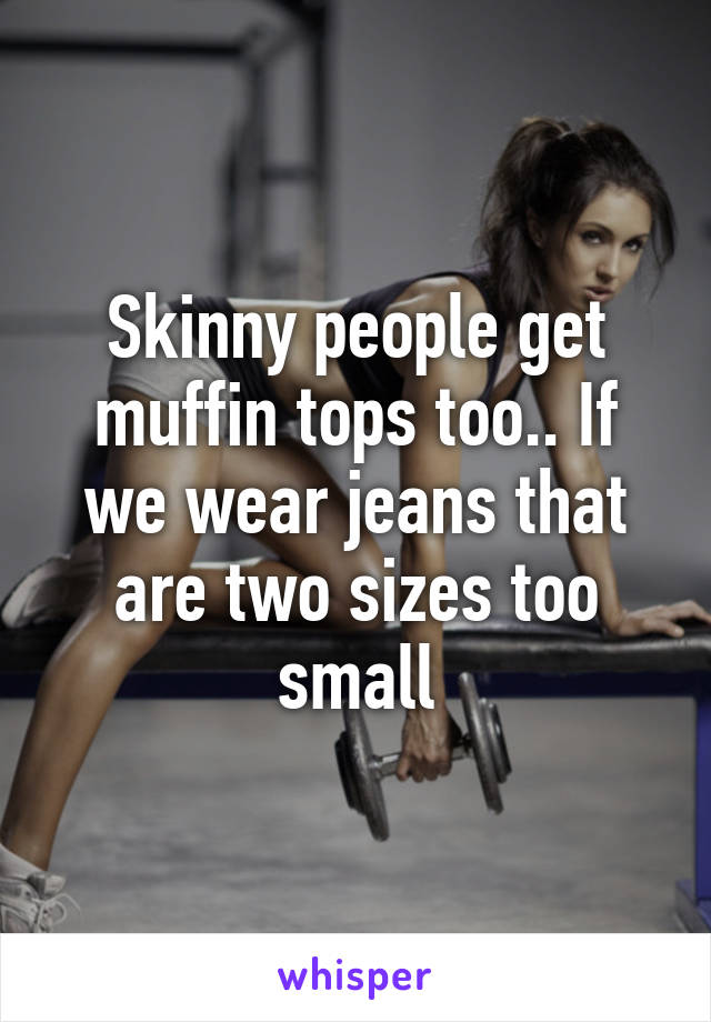 Skinny people get muffin tops too.. If we wear jeans that are two sizes too small