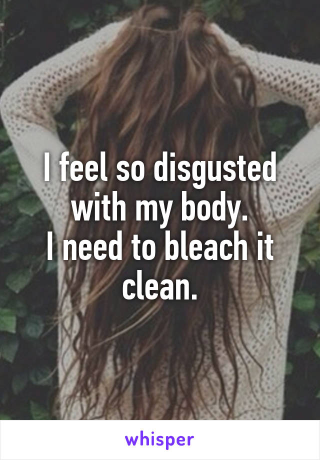 I feel so disgusted with my body.
I need to bleach it clean.