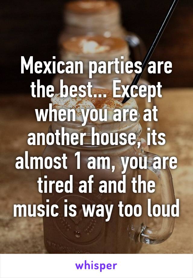 Mexican parties are the best... Except when you are at another house, its almost 1 am, you are tired af and the music is way too loud