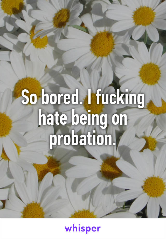 So bored. I fucking hate being on probation.