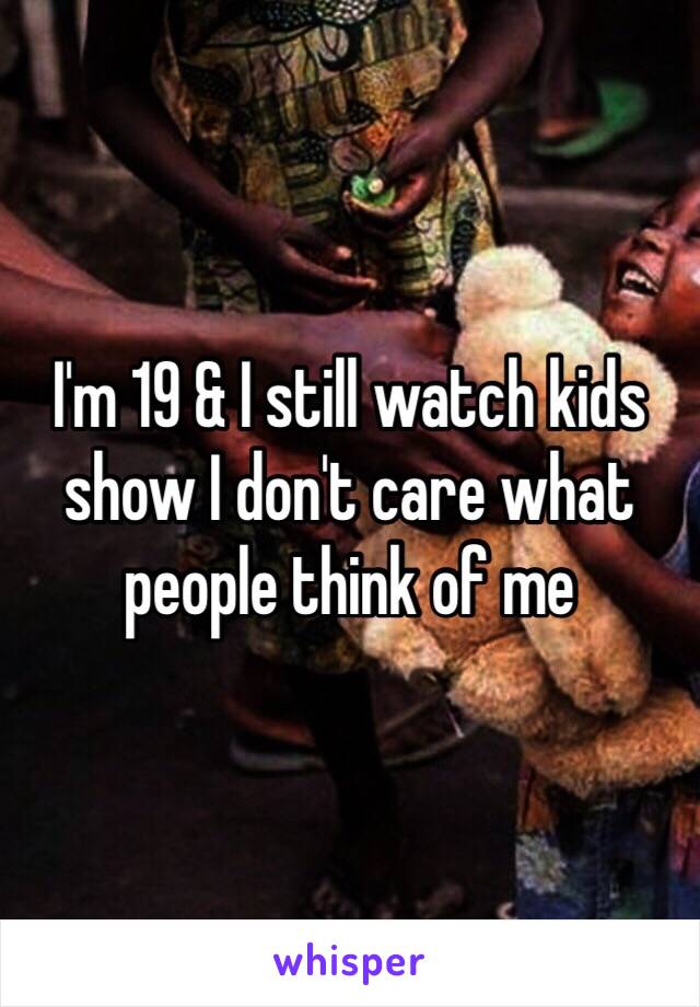 I'm 19 & I still watch kids show I don't care what people think of me 