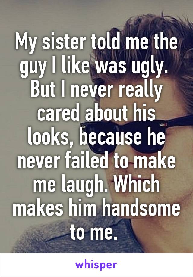 My sister told me the guy I like was ugly. 
But I never really cared about his looks, because he never failed to make me laugh. Which makes him handsome to me. 