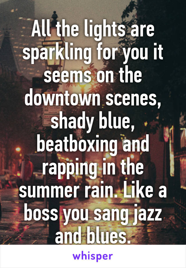 All the lights are sparkling for you it seems on the downtown scenes, shady blue, beatboxing and rapping in the summer rain. Like a boss you sang jazz and blues.