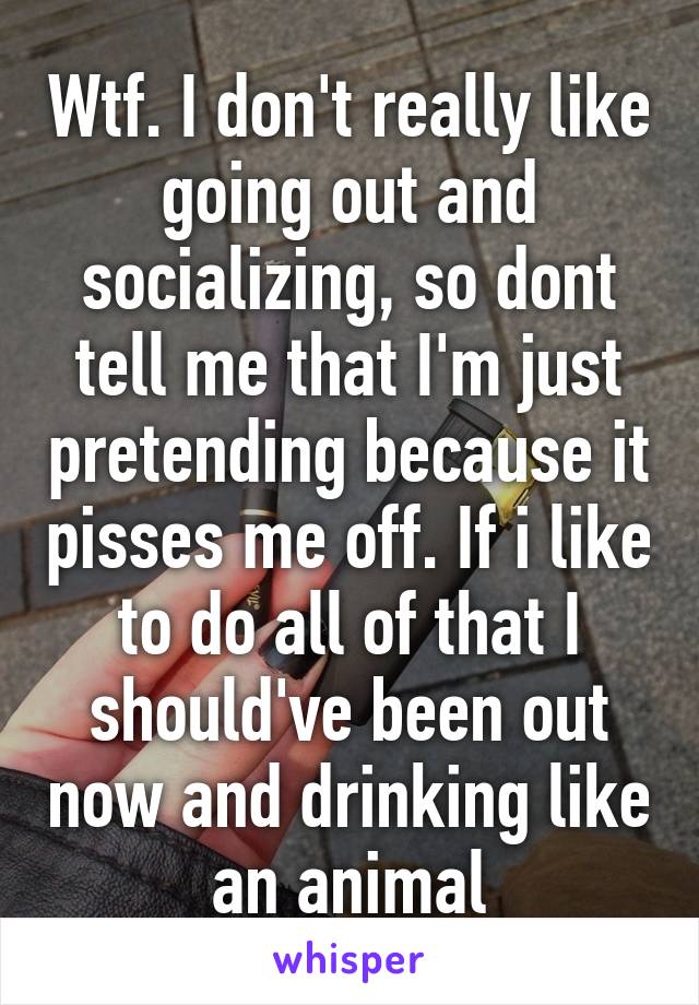 Wtf. I don't really like going out and socializing, so dont tell me that I'm just pretending because it pisses me off. If i like to do all of that I should've been out now and drinking like an animal