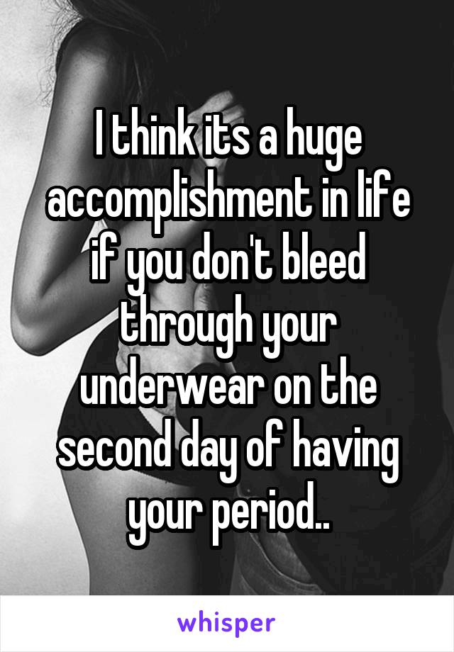 I think its a huge accomplishment in life if you don't bleed through your underwear on the second day of having your period..