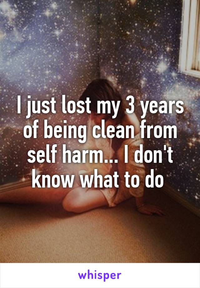 I just lost my 3 years of being clean from self harm... I don't know what to do 