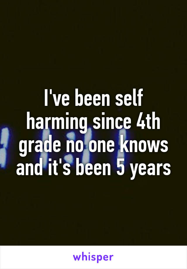 I've been self harming since 4th grade no one knows and it's been 5 years